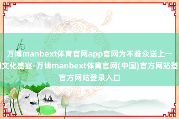 万博manbext体育官网app官网为不雅众送上一场国潮文化盛宴-万博manbext体育官网(中国)官方网站登录入口