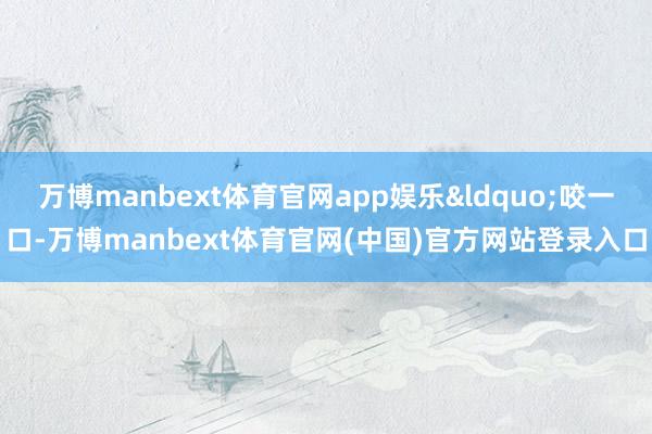 万博manbext体育官网app娱乐&ldquo;咬一口-万博manbext体育官网(中国)官方网站登录入口