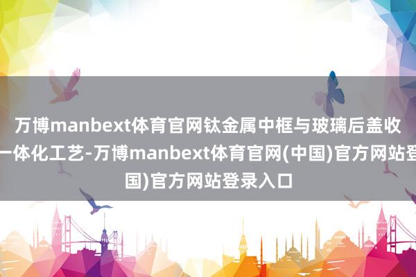 万博manbext体育官网钛金属中框与玻璃后盖收尾同色一体化工艺-万博manbext体育官网(中国)官方网站登录入口