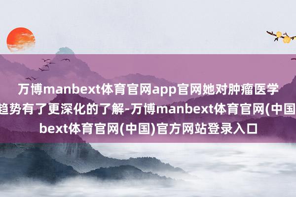 万博manbext体育官网app官网她对肿瘤医学的前沿本事和发展趋势有了更深化的了解-万博manbext体育官网(中国)官方网站登录入口