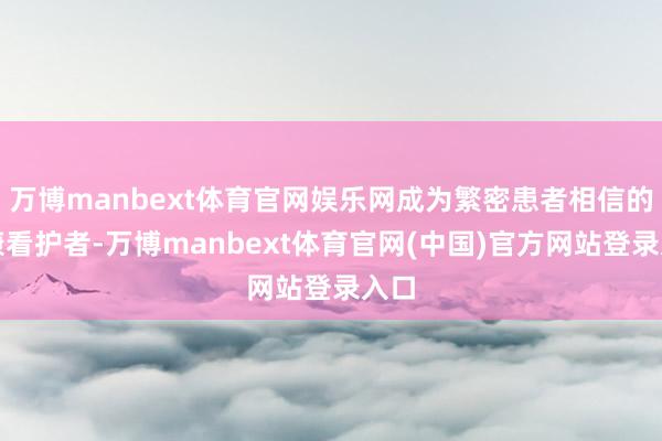 万博manbext体育官网娱乐网成为繁密患者相信的健康看护者-万博manbext体育官网(中国)官方网站登录入口