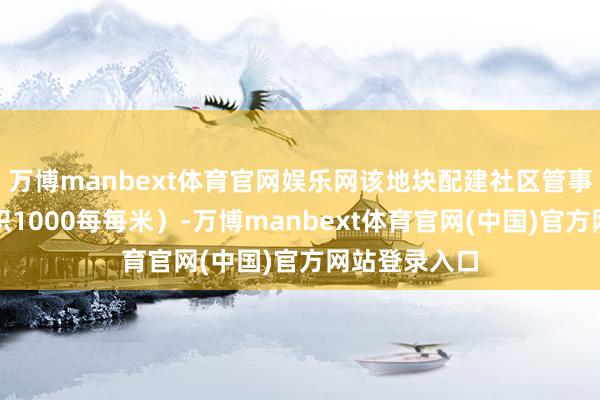 万博manbext体育官网娱乐网该地块配建社区管事站（建筑面积1000每每米）-万博manbext体育官网(中国)官方网站登录入口