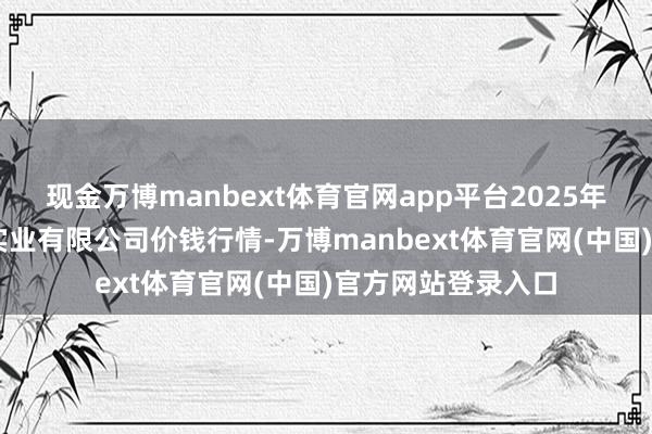 现金万博manbext体育官网app平台2025年6月3日云南华潮实业有限公司价钱行情-万博manbext体育官网(中国)官方网站登录入口