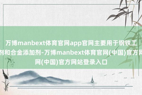 万博manbext体育官网app官网主要用于钢铁工业中的脱氧剂和合金添加剂-万博manbext体育官网(中国)官方网站登录入口