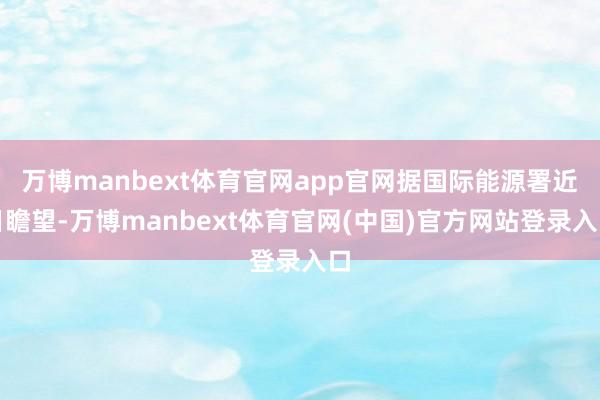 万博manbext体育官网app官网据国际能源署近日瞻望-万博manbext体育官网(中国)官方网站登录入口