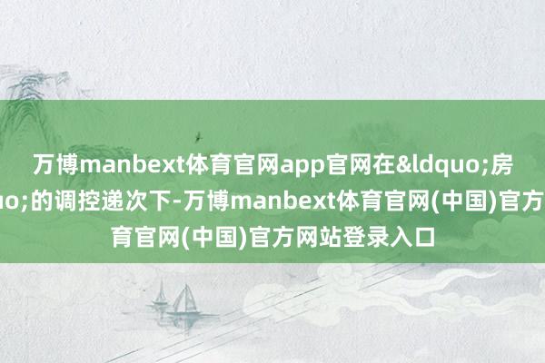 万博manbext体育官网app官网在&ldquo;房住不炒&rdquo;的调控递次下-万博manbext体育官网(中国)官方网站登录入口