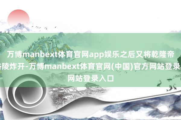 万博manbext体育官网app娱乐之后又将乾隆帝的裕陵炸开-万博manbext体育官网(中国)官方网站登录入口