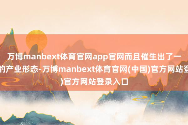 万博manbext体育官网app官网而且催生出了一批新式的产业形态-万博manbext体育官网(中国)官方网站登录入口