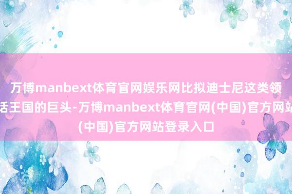 万博manbext体育官网娱乐网比拟迪士尼这类领有不朽童话王国的巨头-万博manbext体育官网(中国)官方网站登录入口