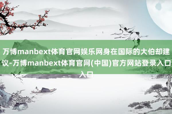 万博manbext体育官网娱乐网身在国际的大伯却建议-万博manbext体育官网(中国)官方网站登录入口
