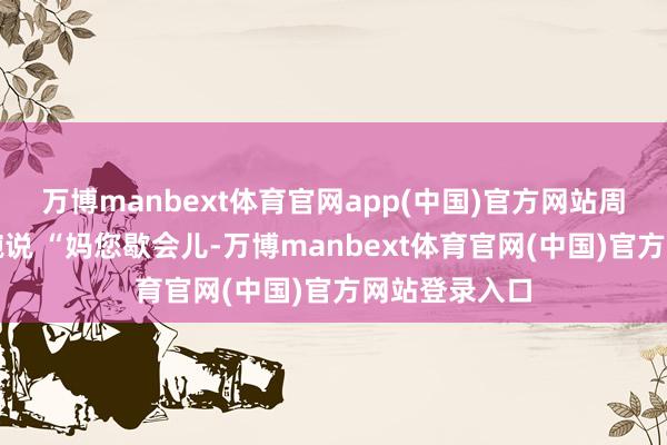 万博manbext体育官网app(中国)官方网站周明会先接过碗说 “妈您歇会儿-万博manbext体育官网(中国)官方网站登录入口
