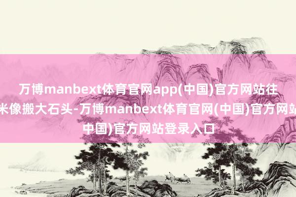 万博manbext体育官网app(中国)官方网站往时消化糯米像搬大石头-万博manbext体育官网(中国)官方网站登录入口
