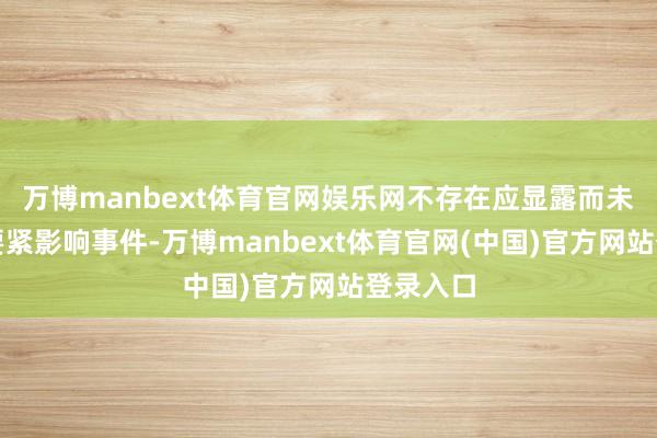 万博manbext体育官网娱乐网不存在应显露而未显露的要紧影响事件-万博manbext体育官网(中国)官方网站登录入口
