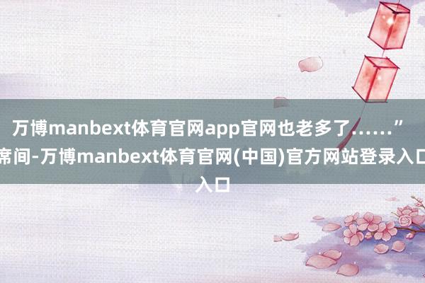 万博manbext体育官网app官网也老多了……” 席间-万博manbext体育官网(中国)官方网站登录入口