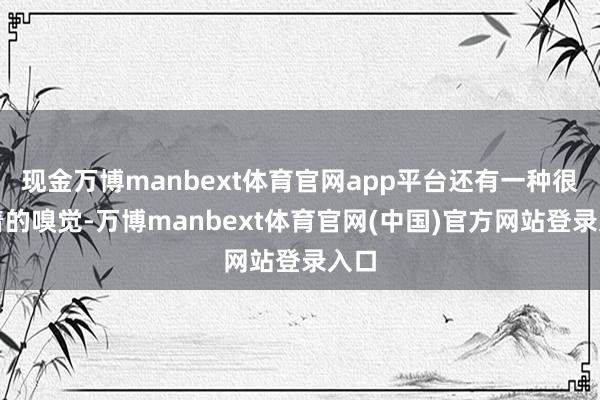 现金万博manbext体育官网app平台还有一种很显着的嗅觉-万博manbext体育官网(中国)官方网站登录入口