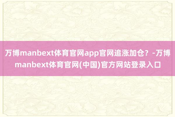 万博manbext体育官网app官网追涨加仓？-万博manbext体育官网(中国)官方网站登录入口