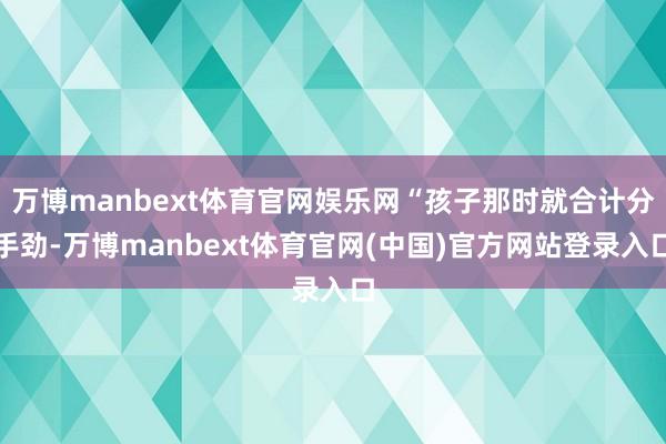 万博manbext体育官网娱乐网“孩子那时就合计分手劲-万博manbext体育官网(中国)官方网站登录入口
