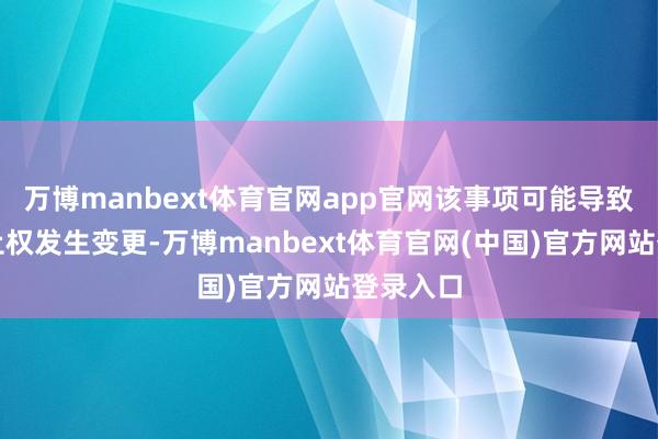 万博manbext体育官网app官网该事项可能导致公司抑止权发生变更-万博manbext体育官网(中国)官方网站登录入口