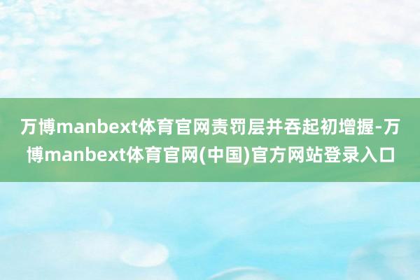 万博manbext体育官网　　责罚层并吞起初增握-万博manbext体育官网(中国)官方网站登录入口