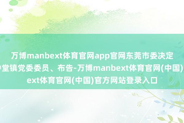 万博manbext体育官网app官网东莞市委决定：谢伟良同道任中堂镇党委委员、布告-万博manbext体育官网(中国)官方网站登录入口