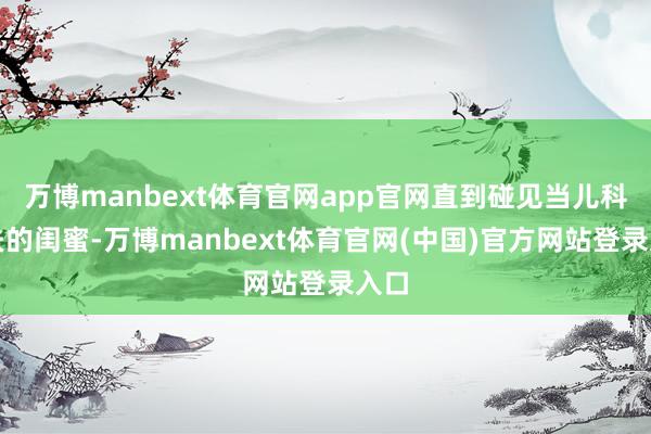 万博manbext体育官网app官网直到碰见当儿科大夫的闺蜜-万博manbext体育官网(中国)官方网站登录入口