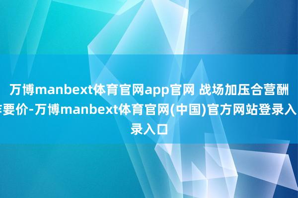 万博manbext体育官网app官网 战场加压合营酬酢要价-万博manbext体育官网(中国)官方网站登录入口