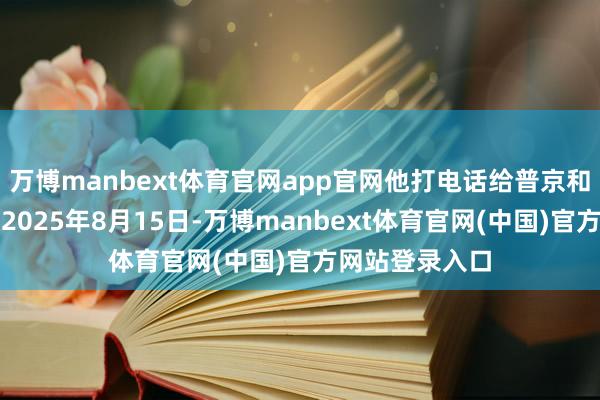 万博manbext体育官网app官网他打电话给普京和泽连斯基比及2025年8月15日-万博manbext体育官网(中国)官方网站登录入口