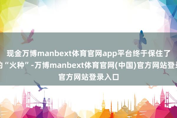 现金万博manbext体育官网app平台终于保住了公司的“火种”-万博manbext体育官网(中国)官方网站登录入口