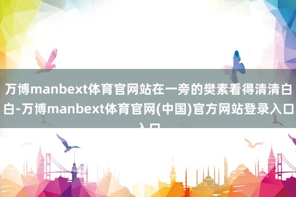 万博manbext体育官网站在一旁的樊素看得清清白白-万博manbext体育官网(中国)官方网站登录入口