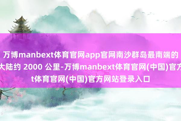 万博manbext体育官网app官网南沙群岛最南端的曾母暗沙距离大陆约 2000 公里-万博manbext体育官网(中国)官方网站登录入口