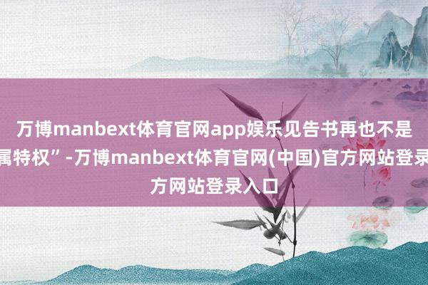 万博manbext体育官网app娱乐见告书再也不是“专属特权”-万博manbext体育官网(中国)官方网站登录入口