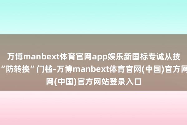 万博manbext体育官网app娱乐新国标专诚从技能层面诞生“防转换”门槛-万博manbext体育官网(中国)官方网站登录入口