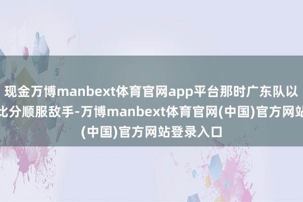 现金万博manbext体育官网app平台那时广东队以79-77的比分顺服敌手-万博manbext体育官网(中国)官方网站登录入口