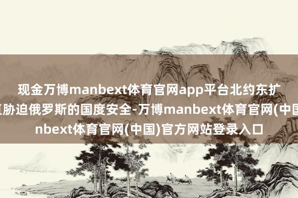 现金万博manbext体育官网app平台北约东扩至乌克兰边境将径直胁迫俄罗斯的国度安全-万博manbext体育官网(中国)官方网站登录入口