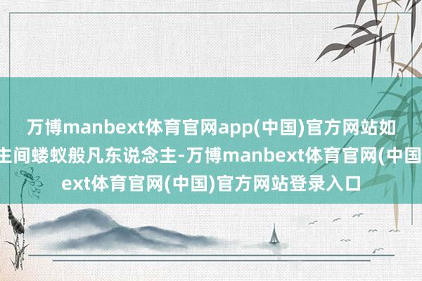 万博manbext体育官网app(中国)官方网站如今的他仅仅东说念主间蝼蚁般凡东说念主-万博manbext体育官网(中国)官方网站登录入口