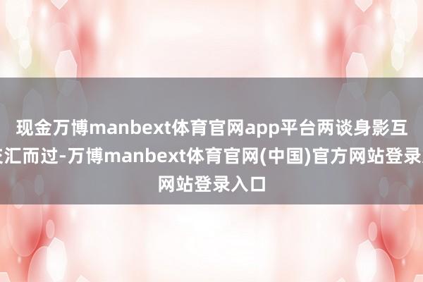 现金万博manbext体育官网app平台两谈身影互相交汇而过-万博manbext体育官网(中国)官方网站登录入口