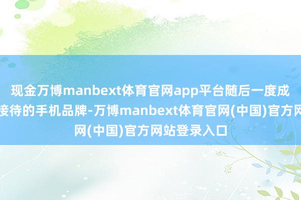 现金万博manbext体育官网app平台随后一度成为中国最受接待的手机品牌-万博manbext体育官网(中国)官方网站登录入口