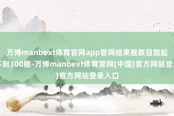 万博manbext体育官网app官网结果舰数目加起来还不到300艘-万博manbext体育官网(中国)官方网站登录入口