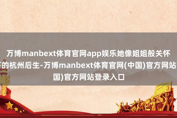 万博manbext体育官网app娱乐她像姐姐般关怀这个汗下的杭州后生-万博manbext体育官网(中国)官方网站登录入口