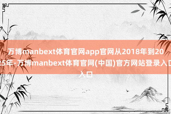 万博manbext体育官网app官网从2018年到2025年-万博manbext体育官网(中国)官方网站登录入口