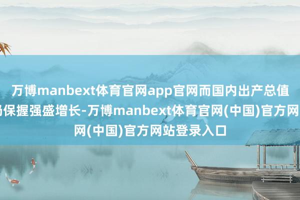 万博manbext体育官网app官网而国内出产总值（GDP）仍保握强盛增长-万博manbext体育官网(中国)官方网站登录入口