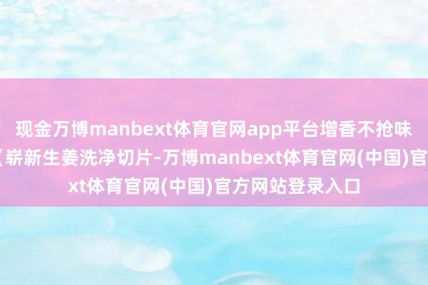 现金万博manbext体育官网app平台增香不抢味） 姜片：3 片（崭新生姜洗净切片-万博manbext体育官网(中国)官方网站登录入口